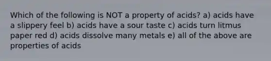 Which of the following is NOT a property of acids? a) acids have a slippery feel b) acids have a sour taste c) acids turn litmus paper red d) acids dissolve many metals e) all of the above are properties of acids