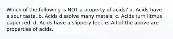 Which of the following is NOT a property of acids? a. Acids have a sour taste. b. Acids dissolve many metals. c. Acids turn litmus paper red. d. Acids have a slippery feel. e. All of the above are properties of acids.