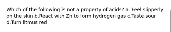 Which of the following is not a property of acids? a. Feel slipperly on the skin b.React with Zn to form hydrogen gas c.Taste sour d.Turn litmus red