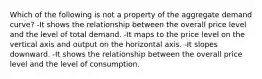 Which of the following is not a property of the aggregate demand curve? -It shows the relationship between the overall price level and the level of total demand. -It maps to the price level on the vertical axis and output on the horizontal axis. -It slopes downward. -It shows the relationship between the overall price level and the level of consumption.