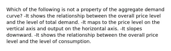 Which of the following is not a property of the aggregate demand curve? -It shows the relationship between the overall price level and the level of total demand. -It maps to the price level on the vertical axis and output on the horizontal axis. -It slopes downward. -It shows the relationship between the overall price level and the level of consumption.