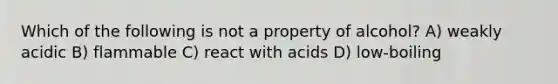 Which of the following is not a property of alcohol? A) weakly acidic B) flammable C) react with acids D) low-boiling