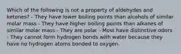 Which of the following is not a property of aldehydes and ketones? - They have lower boiling points than alcohols of similar molar mass - They have higher boiling points than alkanes of similar molar mass - They are polar - Most have distinctive odors - They cannot form hydrogen bonds with water because they have no hydrogen atoms bonded to oxygen.