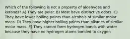 Which of the following is not a property of aldehydes and ketones? A) They are polar. B) Most have distinctive odors. C) They have lower boiling points than alcohols of similar molar mass. D) They have higher boiling points than alkanes of similar molar mass. E) They cannot form hydrogen bonds with water because they have no hydrogen atoms bonded to oxygen