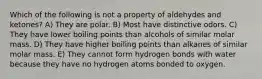 Which of the following is not a property of aldehydes and ketones? A) They are polar. B) Most have distinctive odors. C) They have lower boiling points than alcohols of similar molar mass. D) They have higher boiling points than alkanes of similar molar mass. E) They cannot form hydrogen bonds with water because they have no hydrogen atoms bonded to oxygen.