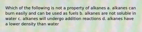 Which of the following is not a property of alkanes a. alkanes can burn easily and can be used as fuels b. alkanes are not soluble in water c. alkanes will undergo addition reactions d. alkanes have a lower density than water