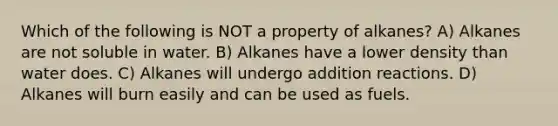 Which of the following is NOT a property of alkanes? A) Alkanes are not soluble in water. B) Alkanes have a lower density than water does. C) Alkanes will undergo addition reactions. D) Alkanes will burn easily and can be used as fuels.