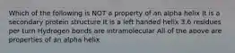 Which of the following is NOT a property of an alpha helix It is a secondary protein structure It is a left handed helix 3.6 residues per turn Hydrogen bonds are intramolecular All of the above are properties of an alpha helix