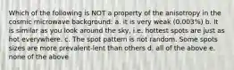 Which of the following is NOT a property of the anisotropy in the cosmic microwave background: a. it is very weak (0.003%) b. It is similar as you look around the sky, i.e. hottest spots are just as hot everywhere. c. The spot pattern is not random. Some spots sizes are more prevalent-lent than others d. all of the above e. none of the above