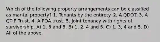 Which of the following property arrangements can be classified as marital property? 1. Tenants by the entirety. 2. A QDOT. 3. A QTIP Trust. 4. A POA trust. 5. Joint tenancy with rights of survivorship. A) 1, 3 and 5. B) 1, 2, 4 and 5. C) 1, 3, 4 and 5. D) All of the above.