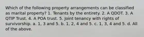 Which of the following property arrangements can be classified as marital property? 1. Tenants by the entirety. 2. A QDOT. 3. A QTIP Trust. 4. A POA trust. 5. Joint tenancy with rights of survivorship. a. 1, 3 and 5. b. 1, 2, 4 and 5. c. 1, 3, 4 and 5. d. All of the above.