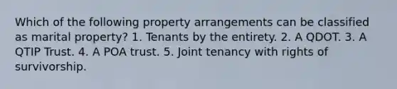 Which of the following property arrangements can be classified as marital property? 1. Tenants by the entirety. 2. A QDOT. 3. A QTIP Trust. 4. A POA trust. 5. Joint tenancy with rights of survivorship.