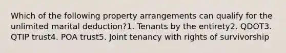 Which of the following property arrangements can qualify for the unlimited marital deduction?1. Tenants by the entirety2. QDOT3. QTIP trust4. POA trust5. Joint tenancy with rights of survivorship