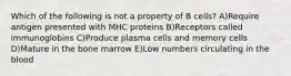 Which of the following is not a property of B cells? A)Require antigen presented with MHC proteins B)Receptors called immunoglobins C)Produce plasma cells and memory cells D)Mature in the bone marrow E)Low numbers circulating in the blood