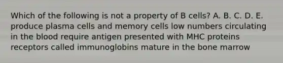 Which of the following is not a property of B cells? A. B. C. D. E. produce plasma cells and memory cells low numbers circulating in the blood require antigen presented with MHC proteins receptors called immunoglobins mature in the bone marrow