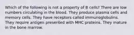 Which of the following is not a property of B cells? There are low numbers circulating in the blood. They produce plasma cells and memory cells. They have receptors called immunoglobulins. They require antigen presented with MHC proteins. They mature in the bone marrow.