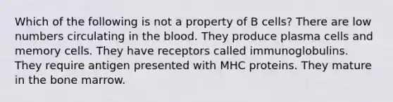 Which of the following is not a property of B cells? There are low numbers circulating in the blood. They produce plasma cells and memory cells. They have receptors called immunoglobulins. They require antigen presented with MHC proteins. They mature in the bone marrow.