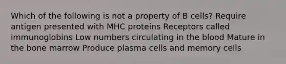 Which of the following is not a property of B cells? Require antigen presented with MHC proteins Receptors called immunoglobins Low numbers circulating in <a href='https://www.questionai.com/knowledge/k7oXMfj7lk-the-blood' class='anchor-knowledge'>the blood</a> Mature in the bone marrow Produce plasma cells and memory cells