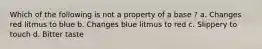 Which of the following is not a property of a base ? a. Changes red litmus to blue b. Changes blue litmus to red c. Slippery to touch d. Bitter taste