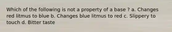 Which of the following is not a property of a base ? a. Changes red litmus to blue b. Changes blue litmus to red c. Slippery to touch d. Bitter taste