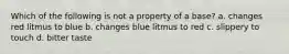 Which of the following is not a property of a base? a. changes red litmus to blue b. changes blue litmus to red c. slippery to touch d. bitter taste