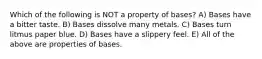 Which of the following is NOT a property of bases? A) Bases have a bitter taste. B) Bases dissolve many metals. C) Bases turn litmus paper blue. D) Bases have a slippery feel. E) All of the above are properties of bases.