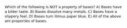 Which of the following is NOT a property of bases? A) Bases have a bitter taste. B) Bases dissolve many metals. C) Bases have a slippery feel. D) Bases turn litmus paper blue. E) All of the above are properties of bases.