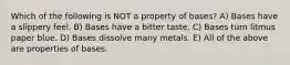 Which of the following is NOT a property of bases? A) Bases have a slippery feel. B) Bases have a bitter taste. C) Bases turn litmus paper blue. D) Bases dissolve many metals. E) All of the above are properties of bases.