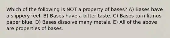 Which of the following is NOT a property of bases? A) Bases have a slippery feel. B) Bases have a bitter taste. C) Bases turn litmus paper blue. D) Bases dissolve many metals. E) All of the above are properties of bases.