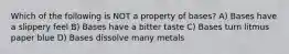 Which of the following is NOT a property of bases? A) Bases have a slippery feel B) Bases have a bitter taste C) Bases turn litmus paper blue D) Bases dissolve many metals