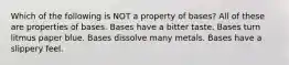 Which of the following is NOT a property of bases? All of these are properties of bases. Bases have a bitter taste. Bases turn litmus paper blue. Bases dissolve many metals. Bases have a slippery feel.