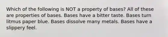 Which of the following is NOT a property of bases? All of these are properties of bases. Bases have a bitter taste. Bases turn litmus paper blue. Bases dissolve many metals. Bases have a slippery feel.