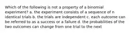 Which of the following is not a property of a binomial experiment? a. the experiment consists of a sequence of n identical trials b. the trials are independent c. each outcome can be referred to as a success or a failure d. the probabilities of the two outcomes can change from one trial to the next