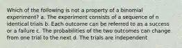 Which of the following is not a property of a binomial experiment? a. The experiment consists of a sequence of n identical trials b. Each outcome can be referred to as a success or a failure c. The probabilities of the two outcomes can change from one trial to the next d. The trials are independent