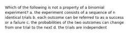 Which of the following is not a property of a binomial experiment? a. the experiment consists of a sequence of n identical trials b. each outcome can be referred to as a success or a failure c. the probabilities of the two outcomes can change from one trial to the next d. the trials are independent