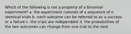 Which of the following is not a property of a binomial experiment? a. the experiment consists of a sequence of n identical trials b. each outcome can be referred to as a success or a failure c. the trials are independent d. the probabilities of the two outcomes can change from one trial to the next