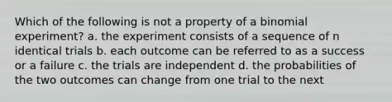 Which of the following is not a property of a binomial experiment? a. the experiment consists of a sequence of n identical trials b. each outcome can be referred to as a success or a failure c. the trials are independent d. the probabilities of the two outcomes can change from one trial to the next