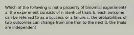 Which of the following is not a property of binomial experiment? a. the experiment consists of n identical trials b. each outcome can be referred to as a success or a failure c. the probabilities of two outcomes can change from one trial to the next d. the trials are independent