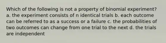 Which of the following is not a property of binomial experiment? a. the experiment consists of n identical trials b. each outcome can be referred to as a success or a failure c. the probabilities of two outcomes can change from one trial to the next d. the trials are independent