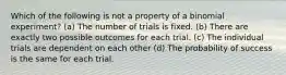 Which of the following is not a property of a binomial experiment? (a) The number of trials is fixed. (b) There are exactly two possible outcomes for each trial. (c) The individual trials are dependent on each other (d) The probability of success is the same for each trial.