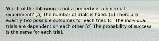 Which of the following is not a property of a binomial experiment? (a) The number of trials is fixed. (b) There are exactly two possible outcomes for each trial. (c) The individual trials are dependent on each other (d) The probability of success is the same for each trial.