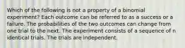 Which of the following is not a property of a binomial experiment? Each outcome can be referred to as a success or a failure. The probabilities of the two outcomes can change from one trial to the next. The experiment consists of a sequence of n identical trials. The trials are independent.