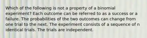 Which of the following is not a property of a binomial experiment? Each outcome can be referred to as a success or a failure. The probabilities of the two outcomes can change from one trial to the next. The experiment consists of a sequence of n identical trials. The trials are independent.