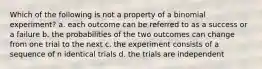 Which of the following is not a property of a binomial experiment? a. each outcome can be referred to as a success or a failure b. the probabilities of the two outcomes can change from one trial to the next c. the experiment consists of a sequence of n identical trials d. the trials are independent