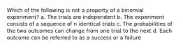 Which of the following is not a property of a binomial experiment? a. The trials are independent b. The experiment consists of a sequence of n identical trials c. The probabilities of the two outcomes can change from one trial to the next d. Each outcome can be referred to as a success or a failure