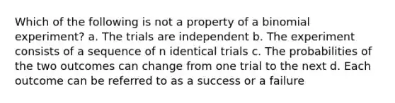 Which of the following is not a property of a binomial experiment? a. The trials are independent b. The experiment consists of a sequence of n identical trials c. The probabilities of the two outcomes can change from one trial to the next d. Each outcome can be referred to as a success or a failure