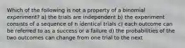 Which of the following is not a property of a binomial experiment? a) the trials are independent b) the experiment consists of a sequence of n identical trials c) each outcome can be referred to as a success or a failure d) the probabilities of the two outcomes can change from one trial to the next