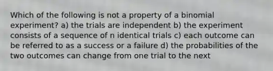 Which of the following is not a property of a binomial experiment? a) the trials are independent b) the experiment consists of a sequence of n identical trials c) each outcome can be referred to as a success or a failure d) the probabilities of the two outcomes can change from one trial to the next