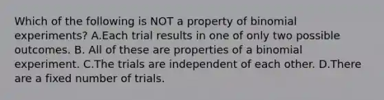 Which of the following is NOT a property of binomial​ experiments? A.Each trial results in one of only two possible outcomes. B. All of these are properties of a binomial experiment. C.The trials are independent of each other. D.There are a fixed number of trials.