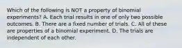 Which of the following is NOT a property of binomial experiments? A. Each trial results in one of only two possible outcomes. B. There are a fixed number of trials. C. All of these are properties of a binomial experiment. D. The trials are independent of each other.